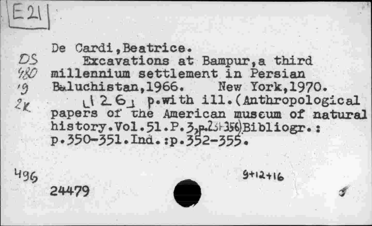 ﻿De Card!»Beatrice.
DS Excavations at Bampur,a third
(f$O millennium settlement in Persian Baluchistan,1966. New York,1970.
p*with ill. (Anthropological papers of rhe American museum of natural
à+ü-Hfe
24479